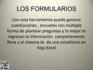 LOS FORMULARIOS
   Con esta herramienta puede generar
   cuestionarios , encuetas con múltiple
forma de plantear preguntas y lo mejor te
 regresan la información completamente
llena y el sistema te da una estadística en
                 hoja Excel


                 pachoagua@gmail.com
 