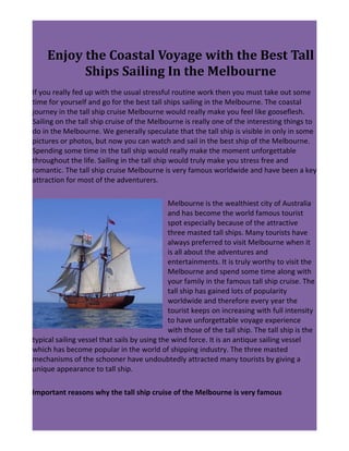 Enjoy the Coastal Voyage with the Best Tall
           Ships Sailing In the Melbourne
If you really fed up with the usual stressful routine work then you must take out some
time for yourself and go for the best tall ships sailing in the Melbourne. The coastal
journey in the tall ship cruise Melbourne would really make you feel like gooseflesh.
Sailing on the tall ship cruise of the Melbourne is really one of the interesting things to
do in the Melbourne. We generally speculate that the tall ship is visible in only in some
pictures or photos, but now you can watch and sail in the best ship of the Melbourne.
Spending some time in the tall ship would really make the moment unforgettable
throughout the life. Sailing in the tall ship would truly make you stress free and
romantic. The tall ship cruise Melbourne is very famous worldwide and have been a key
attraction for most of the adventurers.

                                              Melbourne is the wealthiest city of Australia
                                              and has become the world famous tourist
                                              spot especially because of the attractive
                                              three masted tall ships. Many tourists have
                                              always preferred to visit Melbourne when it
                                              is all about the adventures and
                                              entertainments. It is truly worthy to visit the
                                              Melbourne and spend some time along with
                                              your family in the famous tall ship cruise. The
                                              tall ship has gained lots of popularity
                                              worldwide and therefore every year the
                                              tourist keeps on increasing with full intensity
                                              to have unforgettable voyage experience
                                              with those of the tall ship. The tall ship is the
typical sailing vessel that sails by using the wind force. It is an antique sailing vessel
which has become popular in the world of shipping industry. The three masted
mechanisms of the schooner have undoubtedly attracted many tourists by giving a
unique appearance to tall ship.

Important reasons why the tall ship cruise of the Melbourne is very famous
 