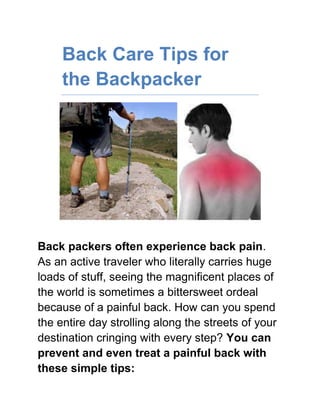 Back Care Tips for the Backpacker<br />Back packers often experience back pain. As an active traveler who literally carries huge loads of stuff, seeing the magnificent places of the world is sometimes a bittersweet ordeal because of a painful back. How can you spend the entire day strolling along the streets of your destination cringing with every step? You can prevent and even treat a painful back with these simple tips:<br />Click the link provided to learn the most effective way of Back Pain Relief<br />,[object Object]