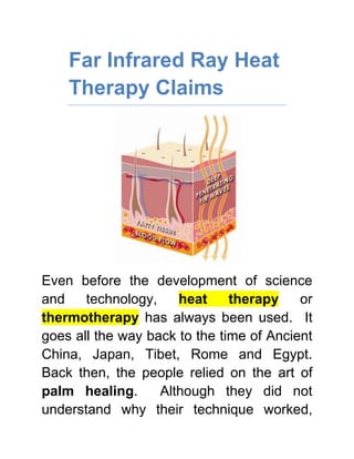 Far Infrared Ray Heat Therapy Claims<br />Even before the development of science and technology, heat therapy or thermotherapy has always been used.  It goes all the way back to the time of Ancient China, Japan, Tibet, Rome and Egypt.  Back then, the people relied on the art of palm healing.  Although they did not understand why their technique worked, they could tell that it improved the health and overall wellbeing of their patients.  That was enough proof that palm healing effectively works.<br />Check out FIRHeat’s Far Infrared Rays for effective Pain Relief<br />Today, scientists identified the reason why palm healing is effective.  Far Infrared Rays (FIR) are emitted from the healer’s hand and is transferred to the patient, giving warmth, comfort and relief.  This is the same FIR produced by the sun, making it all natural and safe.  <br />Many studies are being conducted because Far Infrared Ray heat therapy claims.<br />,[object Object]