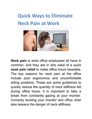 Quick Ways to Eliminate Neck Pain at Work<br />Neck pain is what office employees all have in common, and they are in dire need of a quick neck pain relief to make office hours bearable. The key reasons for neck pain at the office include poor ergonomics and uncomfortable sitting positions. These are some guidelines to quickly reduce the quantity of neck stiffness felt during office hours. It is important to take a break from constantly gazing at your monitor. Correctly leveling your monitor and office chair also lessens the danger of neck stiffness.<br />Check out FIRHeat’s Neck Wrap Therapy for a quick and effective Neck Pain Relief<br />,[object Object]