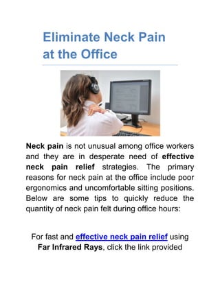 Eliminate Neck Pain at the Office<br />Neck pain is not unusual among office workers and they are in desperate need of effective neck pain relief strategies. The primary reasons for neck pain at the office include poor ergonomics and uncomfortable sitting positions. Below are some tips to quickly reduce the quantity of neck pain felt during office hours:<br />For fast and effective neck pain relief using Far Infrared Rays, click the link provided<br />,[object Object]