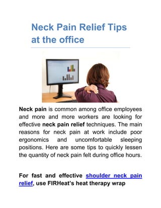 Neck Pain Relief Tips at the office<br />Neck pain is common among office employees and more and more workers are looking for effective neck pain relief techniques. The main reasons for neck pain at work include poor ergonomics and uncomfortable sleeping positions. Here are some tips to quickly lessen the quantity of neck pain felt during office hours. <br />For fast and effective shoulder neck pain relief, use FIRHeat’s heat therapy wrap<br />,[object Object]