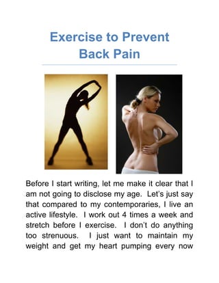 Exercise to Prevent Back Pain<br />Before I start writing, let me make it clear that I am not going to disclose my age.  Let’s just say that compared to my contemporaries, I live an active lifestyle.  I work out 4 times a week and stretch before I exercise.  I don’t do anything too strenuous.  I just want to maintain my weight and get my heart pumping every now and then.  I do a lot of cardio since I enjoy the elliptical and it does not strain my knees.  <br />Read more articles about Far Infrared Rays as Back Pain Relief<br />To be totally honest, the main reason for my so called “health consciousness” has more to do with aesthetics than health itself.  I don’t want to be overweight and blame it all on the slowing down of metabolism because of aging.  Anyway, I met up with some old friends the other night and a lot of them were complaining about back pain.  As expected they were saying things like “well, we are getting old”.  My take is we cannot stop getting old but we can do something to avoid certain discomforts caused by aging from plaguing us.  <br />I have never complained because of back pain.  Apparently my active lifestyle does more than burn calories.  It strengthens my back and helps retain its flexibility, making it less prone to back pain that cause injuries.  Strong stomach, back and leg muscles offer better spinal support that greatly reduces the pressure on the spinal discs.  The time I spent on the elliptical is also paying off because aerobic exercises utilize oxygen and muscles that receive an adequate amount of oxygen-rich blood stay stronger.  <br />Learn why Exercise and Far Infrared Rays are important to prevent Back Pain<br />I have a little secret though, before I stretch in preparation for my work out and cooling down after exercising, I use a Far Infrared Ray back wrap.  I was told that athletes use it for warming up.  I love it because it is convenient and easy to use.  It is not tiring so I can work out longer and it feels really relaxing.  The heat reaches down to my muscles, offering a gentle massage.  It helps me become more active in my work out.  You should try it for yourself.<br />