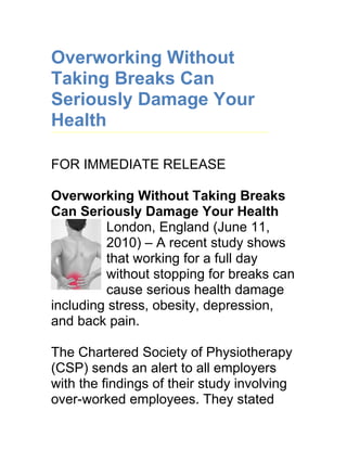 Overworking Without
Taking Breaks Can
Seriously Damage Your
Health

FOR IMMEDIATE RELEASE

Overworking Without Taking Breaks
Can Seriously Damage Your Health
         London, England (June 11,
         2010) – A recent study shows
         that working for a full day
         without stopping for breaks can
         cause serious health damage
including stress, obesity, depression,
and back pain.

The Chartered Society of Physiotherapy
(CSP) sends an alert to all employers
with the findings of their study involving
over-worked employees. They stated
 