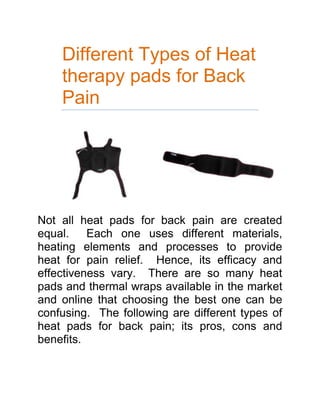 Different Types of Heat therapy pads for Back Pain<br />Not all heat pads for back pain are created equal.  Each one uses different materials, heating elements and processes to provide heat for pain relief.  Hence, its efficacy and effectiveness vary.  There are so many heat pads and thermal wraps available in the market and online that choosing the best one can be confusing.  The following are different types of heat pads for back pain; its pros, cons and benefits.  <br />,[object Object]