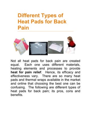 Different Types of Heat Pads for Back Pain<br />Not all heat pads for back pain are created equal.  Each one uses different materials, heating elements and processes to provide heat for pain relief.  Hence, its efficacy and effectiveness vary.  There are so many heat pads and thermal wraps available in the market and online that choosing the best one can be confusing.  The following are different types of heat pads for back pain; its pros, cons and benefits.  <br />For fast and effective pain relief, use FIRheat’s Infrared Heat Therapy<br />,[object Object],Made of flannel fabrics and grains, microwaveable heat pads are home remedies for back pain.  Aromatic scents may be added to these pads to optimize its soothing therapeutic effect.  This type of pad, however, forms molds when it gets wet and may ignite while being heated in the oven.  They must be used with caution and care.<br />Air Activated Heat Pads<br />This type of heat pad is made of charcoal, salt and iron powder that reacts to oxygen once the pouch is opened.  Heat energy is released and will increase 30 minutes after it is applied to the skin.  Air activated pads are convenient to use because no heating device is needed for it to work.  It is drug-free and portable so it can be brought around anywhere.  The downside, however, is it can be a bit pricey with each pad costing $3 to $5 per use.  Be wary of old stocks because they do not heat up as effectively once kept on the shelf for some time.  <br />Moist Heat Pads<br />Commonly used by Physical Therapists, moist heat pads effectively transfer heat into the body.  This is normally applied in large areas such as the back or spine.  It however fails to provide soothing heat to smaller areas of the body that are often afflicted by chronic pain such as the ankle, wrist and elbows.  Patients also complain about the moist heat pads slipping off and not staying in place.  <br />,[object Object],Unlike conventional forms of heat therapy, Far Infrared Ray heat wraps are more effective for pain relief because of its deep heat penetrating property.  Other thermal pads only heat the skin’s surface but FIR heat reaches the muscles and bones, providing gentle warmth while speeding up the body’s healing process.  It also stays in place because these wraps by FIRheat, the leading innovator of FIR technology, are constructed with 3-D tailoring and outfitted with a Velcro lock for a comfortable fit.  The heating element produces even heat, greatly reducing the risk of burns.<br />For more information about Far Infrared Rays, just click the link provided.<br />As mentioned earlier, not all heat pads are created equal.  It takes a wise patient and a sensible buyer to select the best among everything available in the market.  <br />