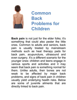 Common
                 Back
                 Problems for
                 Children

Back pain is not just for the elder folks; it’s
something that could also pester the little
ones. Common to adults and seniors, back
pain is usually treated by mainstream
methods such as heat therapy pads for
back pain, acupuncture, ultrasound and
even surgery. It’s a different scenario for the
younger ones: children and teens engage in
various sports and activities and it may
seem that back pain is something normal for
them. Unlike adults, their bones are not
weak to be affected by major back
problems, and signs of back pain in children
usually yield underlying health risks. Below
are some of juvenile ailments that are
directly linked to back pain.
 