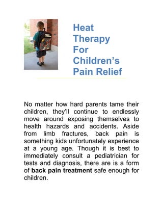 Heat
                 Therapy
                 For
                 Children’s
                 Pain Relief


No matter how hard parents tame their
children, they’ll continue to endlessly
move around exposing themselves to
health hazards and accidents. Aside
from limb fractures, back pain is
something kids unfortunately experience
at a young age. Though it is best to
immediately consult a pediatrician for
tests and diagnosis, there are is a form
of back pain treatment safe enough for
children.
 