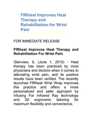 FIRheat Improves Heat
    Therapy and
    Rehabilitation for Wrist
    Pain

FOR IMMEDIATE RELEASE

FIRheat Improves Heat Therapy and
Rehabilitation For Wrist Pain

Glenview, IL (June 1, 2010) - Heat
therapy has been practiced by most
physicians and doctors when it comes to
alleviating wrist pain, and its positive
results have been verified. The recently
launched FIRheat Wrist Wrap improves
this practice and offers a more
personalized and safer approach by
infusing Far Infrared Ray technology
and 3D ergonomic tailoring for
maximum flexibility and convenience.
 