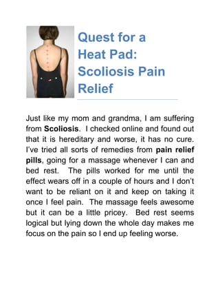 lefttopQuest for a Heat Pad: Scoliosis Pain Relief<br />Just like my mom and grandma, I am suffering from Scoliosis.  I checked online and found out that it is hereditary and worse, it has no cure.  I’ve tried all sorts of remedies from pain relief pills, going for a massage whenever I can and bed rest.  The pills worked for me until the effect wears off in a couple of hours and I don’t want to be reliant on it and keep on taking it once I feel pain.  The massage feels awesome but it can be a little pricey.  Bed rest seems logical but lying down the whole day makes me focus on the pain so I end up feeling worse.<br />For fast and effective Scoliosis Pain Relief, click the link provided.<br />So I checked online (the best source of information) and typed “heat pads for back pain” on Google.  There are so many heat therapy products in the market, it’s confusing!  I finally settled on a microwaveable heat pad since it seemed convenient and something I can use at home.  The thing actually worked but after using it several times, I noticed that molds were starting to form.  It probably got wet so I threw it away.<br />I then tried one of those moist pads usually used by physical therapists.  It was very relaxing although I really had to stay in bed all throughout my treatment, otherwise, it would slip off.  Plus, since I can’t control the heat, I was extra careful not to burn myself because the heat was pretty intense.<br />My mom then bought me a FIRheat therapy wrap for my birthday.  She told me to try it and assured me that it works perfectly because she got one for herself too (as I mentioned earlier, mom has scoliosis like me).  It wasn’t like the other heat pads for back pain that I used.  This one is convenient because all I have to do is plug it and it stays in place because of the Velcro lock.  I had control over the temperature that I want because it has 4 settings – max, high, med and low.  The heat it emits is really relaxing and it feels as if it goes all the way down to my muscles.  Scoliosis may not have a cure but my FIRheat therapy wrap makes me forget all about it because it effectively gets rid of the pain.  Because of it, I can move normally and go about my day without worry.<br />Read more articles about Far Infrared Ray and its benefits.<br />If you have scoliosis or experiencing back pain due to other causes, try the FIRheat back wrap.  It is way better than heat pads for back pain available in the market.  I tried it and discovered that it works very well.<br />