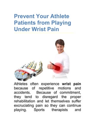 Prevent Your Athlete
Patients from Playing
Under Wrist Pain




Athletes often experience wrist pain
because of repetitive motions and
accidents.     Because of commitment,
they tend to disregard the proper
rehabilitation and let themselves suffer
excruciating pain so they can continue
playing.     Sports     therapists  and
 