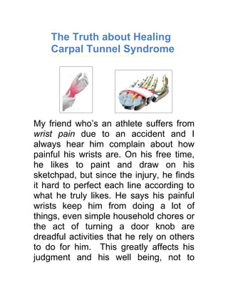 The Truth about Healing
    Carpal Tunnel Syndrome




My friend who’s an athlete suffers from
wrist pain due to an accident and I
always hear him complain about how
painful his wrists are. On his free time,
he likes to paint and draw on his
sketchpad, but since the injury, he finds
it hard to perfect each line according to
what he truly likes. He says his painful
wrists keep him from doing a lot of
things, even simple household chores or
the act of turning a door knob are
dreadful activities that he rely on others
to do for him. This greatly affects his
judgment and his well being, not to
 