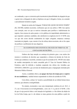 PRE      Procuradoria Regional Eleitoral no Ceará




ser condenado, o que se exterioriza pela incontestável plausibilidade da alegação de que
o gestor tem a obrigação de saber as hipóteses em que é obrigado a licitar, ou a atender
o procedimento licitatório exigido.

                  Quanto às razões da Coligação PARACURU QUER UM NOVO TEMPO
(fls. 256/300), também recorrente, verificamos que em sua anílise o MM. Juiz operou
com correção, uma vez que os motivos elencados para justificar o indeferimento do
registro, lista extensa de ações penais e civis públicas de improbidade administrativa a
que responde o pretenso candidato, não satisfazem às exigências da LC nº 64/90, uma
vez que não existe decisão condenatória de órgão colegiado, tampouco sentença
transitada em julgado, o que, mesmo à luz do esforço desta recorrente, não se fez capaz
de justificar o acolhimento de suas alegativas.

                     DA SUSPENSÃO DOS EFEITOS DA DECISÃO DO TRIBUNAL DE
                                        CONTAS DOS MUNICÍPIOS

                  Embora não haja menção na sentença de primeiro grau e nas razões dos
recursos à existência de decisões que suspendem a eficácia da decisão da Corte de
Contas que condenou o recorrido, constata-se que foi acostada às fls. 199/203 uma cópia
da medida antecipatória de tutela concedida pela 6ª Vara da Fazenda Pública de
Fortaleza, onde foi deferida a imediata suspensão dos efeitos dos Acórdãos que
4359/2010 e 2068/2011, que serviram de fundamento para a impugnação intentada pelo
Ministério Público Eleitoral.

                  Assim, o candidato obteve, ao apagar das luzes do tempo para o registro
de sua candidatura, medida liminar suspendendo os efeitos de acórdão do TCM.

                  Com efeito, a alínea g ressalva a possibilidade de ser obtida liminar dessa
natureza, que afastaria a inelegibilidade.

                  No entanto, recomenda o caso uma interpretação sistêmica do art. 26-C, §
2º, e art. 16 da mesma Lei de Inelegibilidades, com o art. 1º, I, g da LC nº 64/90, a fim
de que só seja possível obter a real intenção do legislador e o fim último da edição da
Lei da Ficha Limpa, que é o de afastar os maus gestores da cena pública a partir do



RE 345-19.2012.6.06.0050                                                                  8/17
 