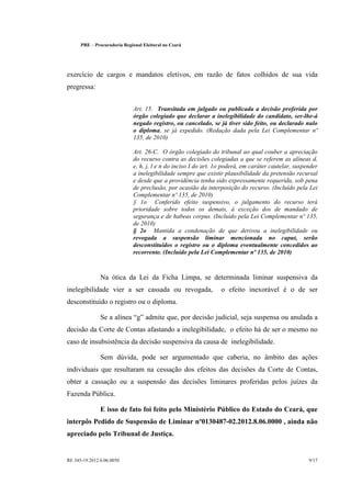 PRE      Procuradoria Regional Eleitoral no Ceará




exercício de cargos e mandatos eletivos, em razão de fatos colhidos de sua vida
pregressa:


                                 Art. 15. Transitada em julgado ou publicada a decisão proferida por
                                 órgão colegiado que declarar a inelegibilidade do candidato, ser-lhe-á
                                 negado registro, ou cancelado, se já tiver sido feito, ou declarado nulo
                                 o diploma, se já expedido. (Redação dada pela Lei Complementar nº
                                 135, de 2010)

                                 Art. 26-C. O órgão colegiado do tribunal ao qual couber a apreciação
                                 do recurso contra as decisões colegiadas a que se referem as alíneas d,
                                 e, h, j, l e n do inciso I do art. 1o poderá, em caráter cautelar, suspender
                                 a inelegibilidade sempre que existir plausibilidade da pretensão recursal
                                 e desde que a providência tenha sido expressamente requerida, sob pena
                                 de preclusão, por ocasião da interposição do recurso. (Incluído pela Lei
                                 Complementar nº 135, de 2010)
                                 § 1o Conferido efeito suspensivo, o julgamento do recurso terá
                                 prioridade sobre todos os demais, à exceção dos de mandado de
                                 segurança e de habeas corpus. (Incluído pela Lei Complementar nº 135,
                                 de 2010)
                                 § 2o Mantida a condenação de que derivou a inelegibilidade ou
                                 revogada a suspensão liminar mencionada no caput, serão
                                 desconstituídos o registro ou o diploma eventualmente concedidos ao
                                 recorrente. (Incluído pela Lei Complementar nº 135, de 2010)



                  Na ótica da Lei da Ficha Limpa, se determinada liminar suspensiva da
inelegibilidade vier a ser cassada ou revogada,                      o efeito inexorável é o de ser
desconstituído o registro ou o diploma.

                  Se a alínea g admite que, por decisão judicial, seja suspensa ou anulada a
decisão da Corte de Contas afastando a inelegibilidade, o efeito há de ser o mesmo no
caso de insubsistência da decisão suspensiva da causa de inelegibilidade.

                  Sem dúvida, pode ser argumentado que caberia, no âmbito das ações
individuais que resultaram na cessação dos efeitos das decisões da Corte de Contas,
obter a cassação ou a suspensão das decisões liminares proferidas pelos juízes da
Fazenda Pública.

                  E isso de fato foi feito pelo Ministério Público do Estado do Ceará, que
interpôs Pedido de Suspensão de Liminar nº0130487-02.2012.8.06.0000 , ainda não
apreciado pelo Tribunal de Justiça.


RE 345-19.2012.6.06.0050                                                                                 9/17
 