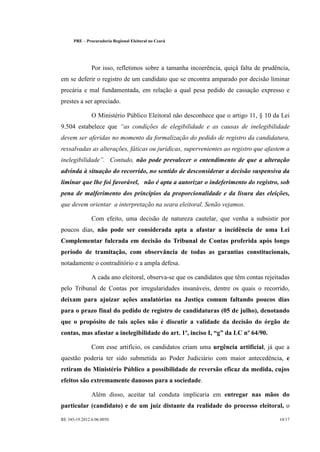 PRE      Procuradoria Regional Eleitoral no Ceará




                  Por isso, refletimos sobre a tamanha incoerência, quiçá falta de prudência,
em se deferir o registro de um candidato que se encontra amparado por decisão liminar
precária e mal fundamentada, em relação a qual pesa pedido de cassação expresso e
prestes a ser apreciado.

                  O Ministério Público Eleitoral não desconhece que o artigo 11, § 10 da Lei
                                 
9.504 estabelece que              as condições de elegibilidade e as causas de inelegibilidade
devem ser aferidas no momento da formalização do pedido de registro da candidatura,
ressalvadas as alterações, fáticas ou jurídicas, supervenientes ao registro que afastem a
                       
inelegibilidade . Contudo, não pode prevalecer o entendimento de que a alteração
advinda à situação do recorrido, no sentido de desconsiderar a decisão suspensiva da
liminar que lhe foi favorável, não é apta a autorizar o indeferimento do registro, sob
pena de malferimento dos princípios da proporcionalidade e da lisura das eleições,
que devem orientar a interpretação na seara eleitoral. Senão vejamos.

                  Com efeito, uma decisão de natureza cautelar, que venha a subsistir por
poucos dias, não pode ser considerada apta a afastar a incidência de uma Lei
Complementar fulcrada em decisão do Tribunal de Contas proferida após longo
período de tramitação, com observância de todas as garantias constitucionais,
notadamente o contraditório e a ampla defesa.

                  A cada ano eleitoral, observa-se que os candidatos que têm contas rejeitadas
pelo Tribunal de Contas por irregularidades insanáveis, dentre os quais o recorrido,
deixam para ajuizar ações anulatórias na Justiça comum faltando poucos dias
para o prazo final do pedido de registro de candidaturas (05 de julho), denotando
que o propósito de tais ações não é discutir a validade da decisão do órgão de
contas, mas afastar a inelegibilidade do art. 1º, inciso I, g da LC nº 64/90.

                  Com esse artifício, os candidatos criam uma urgência artificial, já que a
questão poderia ter sido submetida ao Poder Judiciário com maior antecedência, e
retiram do Ministério Público a possibilidade de reversão eficaz da medida, cujos
efeitos são extremamente danosos para a sociedade.

                  Além disso, aceitar tal conduta implicaria em entregar nas mãos do
particular (candidato) e de um juiz distante da realidade do processo eleitoral, o

RE 345-19.2012.6.06.0050                                                                  10/17
 