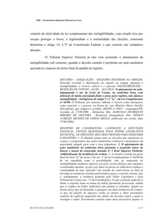 PRE      Procuradoria Regional Eleitoral no Ceará




controle da efetividade de lei complementar das inelegibilidades, cuja criação teve por
escopo proteger a lisura, a legitimidade e a normalidade das eleições, consoante
determina o artigo 14, § 9º da Constituição Federal, o que consiste um verdadeiro
absurdo.

                  O Tribunal Superior Eleitoral já não vem aceitando o afastamento da
inelegibilidade sob comento, quando a decisão cautelar é proferida em ação anulatória
ajuizada às vésperas do termo final do pedido de registro:


                                 RECURSO - ADEQUAÇÃO - REGISTRO DEFERIDO NA ORIGEM.
                                 Havendo ocorrido o deferimento do registro na origem, afastada a
                                 inelegibilidade, o recurso cabível é o especial. INELEGIBILIDADE -
                                 REJEIÇÃO DE CONTAS - AÇÃO ALCANCE. O ajuizamento de ação,
                                                                    
                                 impugnando o ato da Corte de Contas, na undécima hora, com
                                 obtenção de tutela antecipada findo o prazo para registro, não afasta a
                                 inelegibilidade - inteligência do artigo 1º, I, g , da Lei Complementar
                                 nº 64/90. O Tribunal, por maioria, admitiu o recurso como interposto,
                                 como especial, e o proveu, na forma do voto Ministro Marco Aurélio
                                 (Presidente), que redigirá o acórdão. (RESPE nº 26957 arapongas/PR,
                                                                                         
                                 Acórdão de 27/09/2006 , Relator(a) Min. MARCELO HENRIQUES
                                 RIBEIRO DE OLIVEIRA , Relator(a) designado(a) Min. MARCO
                                 AURÉLIO MENDES DE FARIAS MELLO, publicado em sessão, data
                                 27/06/2006).

                                 REGISTRO DE CANDIDATURA. CANDIDATO A DEPUTADO
                                 ESTADUAL. CONTAS REJEITADAS PELO PODER LEGISLATIVO
                                 MUNICIPAL. EX-PREFEITO. RECURSO PROVIDO PARA INDEFERIR
                                 O REGISTRO. 1. O dilatado tempo entre as decisões que rejeitaram as
                                 contas e a propositura das ações anulatórias evidencia o menosprezo da
                                 autoridade julgada para com o seus julgadores. 2. O ajuizamento da
                                 ação anulatória na undécima hora patenteia o propósito único de
                                 buscar o manto do enunciado sumular nº 1 deste Superior Eleitoral.
                                 Artificialização da incidência do verbete. 3. A ressalva contida na parte
                                 final da letra g do inciso I do art. 1º da Lei Complementar nº 64/90 há
                                 de ser entendida como a possibilidade, sim, de suspensão de
                                 inelegibilidade mediante ingresso em juízo, porém debaixo das seguintes
                                 coordenadas mentais: a) que esse bater às portas do Judiciário traduza a
                                 continuidade de uma questão (no sentido de controvérsia ou lide) já
                                 iniciada na instância constitucional própria para o controle externo, que
                                 é, sabidamente, a instância formada pelo Poder Legislativo e pelo
                                 Tribunal de Contas (art. 71 da Constituição); b) que a petição judicial se
                                 limite a esgrimir tema ou temas de índole puramente processual, sabido
                                 que os órgãos do Poder Judiciário não podem se substituir, quanto ao
                                 mérito desse tipo de demanda, a qualquer das duas instâncias de Contas;
                                 c) que tal petição de ingresso venha ao menos a obter provimento
                                 cautelar de explícita suspensão dos efeitos da decisão contra a qual se
                                 irresigne o autor. Provimento cautelar tanto mais necessário quanto se

RE 345-19.2012.6.06.0050                                                                              11/17
 
