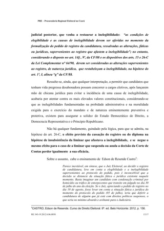 PRE      Procuradoria Regional Eleitoral no Ceará




                                                                                        
judicial posterior, que venha a restaurar a inelegibilidade:                              as condições de
elegibilidade e as causas de inelegibilidade devem ser aferidas no momento da
formalização do pedido de registro da candidatura, ressalvadas as alterações, fáticas
                                                                                             
ou jurídicas, supervenientes ao registro que afastem a inelegibilidade ; no entanto,
considerando o disposto no art. 14§ , 9º, da CF/88 e os dispositivos dos arts. 15 e 26-C
da Lei Complementar n° 64/90, devem ser consideradas as alterações supervenientes
ao registro, de natureza jurídica, que restabeleçam a inelegibilidade, na hipótese do
                            
art. 1º, I, alínea g da CF/88.

                    Ressalte-se, ainda, que qualquer interpretação, a permitir que candidatos que
tenham vida pregressa desabonadora possam concorrer a cargos eletivos, após lançarem
mão de chicana jurídica para evitar a incidência de uma causa de inelegibilidade,
acabaria por atentar contra os mais elevados valores constitucionais, considerando-se
que as inelegibilidades fundamentadas na probidade administrativa e na moralidade
exigida para o exercício do mandato e de natureza eminentemente preventiva e
protetiva, existem para assegurar a solidez do Estado Democrático de Direito, a
Democracia Representativa e o Princípio Republicano.

                    Não há qualquer fundamento, guindado pela lógica, para que se admita, na
hipótese do art. 26-C, o efeito previsto da cassação do registro ou do diploma na
hipótese de insubsistência da liminar que afastava a inelegibilidade, e se negue o
mesmo efeito para o caso de a liminar que suspenda ou anula a decisão da Corte de
Contas perder igualmente a sua eficácia.

                    Sobre o assunto, cabe o ensinamento de Edson de Resende Castro4:

                                    Parece inevitável, em síntese, que o Juiz Eleitoral, ao decidir o registro
                                    de candidatura, leve em conta a elegibilidade e a inelegibilidade
                                    supervenientes ao protocolo do pedido, pois é inconcebível que a
                                    decisão se distancie da situação fática e jurídica existente naquele
                                    momento. Basta imaginar um candidato com condenação criminal por
                                    homicídio ou tráfico de entorpecentes que transite em julgado no dia 30
                                    de julho do ano da eleição. Se o Juiz, apreciando o pedido de registro no
                                    dia 10 de agosto, fosse levar em conta a situação fática e jurídica do
                                    momento do protocolo do pedido (05 de julho), teria que deferir a
                                    candidatura de alguém que já está com direitos políticos suspensos, o
                                    que seria no mínimo absurdo e aviltante para o Judiciário.

4
    CASTRO, Edson de Resende. Curso de Direito Eleitoral. 6ª. ed. Belo Horizonte: 2012, p. 156.

RE 345-19.2012.6.06.0050                                                                                 13/17
 