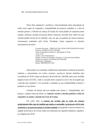 PRE      Procuradoria Regional Eleitoral no Ceará




                  Outro forte argumento a justificar a desconsideração desta antecipação de
tutela como capaz de suspender a inelegibilidade do pretenso candidato, é o fato de
tramitar perante o Tribunal de Justiça do Estado do Ceará pedido de suspensão desta
medida, conforme consulta processual abaixo transcrita, havendo forte indício de que
referido pedido haverá de ser deferido, uma vez que em pedidos da mesma natureza,
recentemente analisados pelo Exmo. Presidente, foram suspensas as decisões
antecipatórias de tutela.

                                  Consulta Processual TRIBUNAL DE JUSTIÇA DO ESTADO DO CEARÁ
                                                           
                                  Processo: 0130650-79.2012.8.06.0000
                                  Classe: Suspensão de Liminar ou Antecipação de Tutela
                                  Área: Cível
                                  Assunto: Atos Administrativos
                                  Origem: Comarca de Fortaleza / Fortaleza / 1ª Vara da Fazenda Pública
                                  Números de origem: 0153968-88.2012.8.06.0001
                                  Distribuição: Presidência
                                  Relator: PRESIDENTE TJCE



                  Outro ponto a ser analisado, também não enfrentado na sentença de primeira
instância e mencionados nas razões recursais, acostou-se decisão proferida pelo
Conselheiro do TCM, relator em Recurso de Revisão (fls. 206/209), bem como Acórdão
daquela Corte (212/222), onde se concede efeito suspensivo com o fito de impedir que
a decisão que condenou o ora recorrido e redundou na sua inelegibilidade continue a
produzir os seus efeitos.

                  Contudo, tal liminar não tem aptidão para afastar a inelegibilidade. Isso
porque a própria norma da alínea g somente ressalva à decisão judicial o efeito de
suspender ou anular a decisão da Corte de Contas.

                  Por outro lado, o recurso de revisão não se trata de recurso
propriamente dito, mas de medida que muito se assemelha no processo civil à ação
rescisória e, no processo penal, à revisão criminal, pressupondo o anterior trânsito em
julgado da decisão a ser revista, tendo seu cabimento nas seguintes hipóteses, segundo a
Lei Orgânica do TCM:



RE 345-19.2012.6.06.0050                                                                           14/17
 