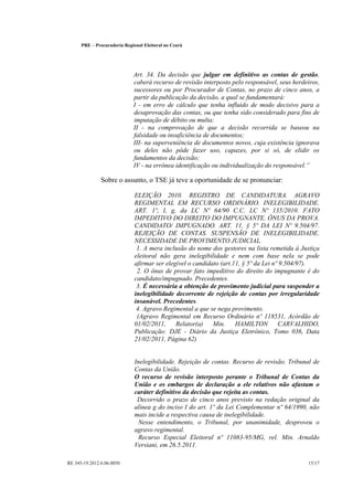 PRE      Procuradoria Regional Eleitoral no Ceará




                                 Art. 34. Da decisão que julgar em definitivo as contas de gestão,
                                 caberá recurso de revisão interposto pelo responsável, seus herdeiros,
                                 sucessores ou por Procurador de Contas, no prazo de cinco anos, a
                                 partir da publicação da decisão, a qual se fundamentará:
                                 I - em erro de cálculo que tenha influído de modo decisivo para a
                                 desaprovação das contas, ou que tenha sido considerado para fins de
                                 imputação de débito ou multa;
                                 II - na comprovação de que a decisão recorrida se baseou na
                                 falsidade ou insuficiência de documentos;
                                 III- na superveniência de documentos novos, cuja existência ignorava
                                 ou deles não pôde fazer uso, capazes, por si só, de elidir os
                                 fundamentos da decisão;                                          
                                 IV - na errônea identificação ou individualização do responsável.

                  Sobre o assunto, o TSE já teve a oportunidade de se pronunciar:

                                 ELEIÇÃO 2010. REGISTRO DE CANDIDATURA. AGRAVO
                                 REGIMENTAL EM RECURSO ORDINÁRIO. INELEGIBILIDADE.
                                 ART. 1º, I, g, da LC Nº 64/90 C.C. LC Nº 135/2010. FATO
                                 IMPEDITIVO DO DIREITO DO IMPUGNANTE. ÔNUS DA PROVA.
                                 CANDIDATO/ IMPUGNADO. ART. 11, § 5º DA LEI Nº 9.504/97.
                                 REJEIÇÃO DE CONTAS. SUSPENSÃO DE INELEGIBILIDADE.
                                 NECESSIDADE DE PROVIMENTO JUDICIAL.
                                  1. A mera inclusão do nome dos gestores na lista remetida à Justiça
                                 eleitoral não gera inelegibilidade e nem com base nela se pode
                                 afirmar ser elegível o candidato (art.11, § 5º da Lei nº 9.504/97).
                                  2. O ônus de provar fato impeditivo do direito do impugnante é do
                                 candidato/impugnado. Precedentes.
                                  3. É necessária a obtenção de provimento judicial para suspender a
                                 inelegibilidade decorrente de rejeição de contas por irregularidade
                                 insanável. Precedentes.
                                  4. Agravo Regimental a que se nega provimento.
                                  (Agravo Regimental em Recurso Ordinário nº 118531, Acórdão de
                                 01/02/2011,     Relator(a)    Min.     HAMILTON         CARVALHIDO,
                                 Publicação: DJE - Diário da Justiça Eletrônico, Tomo 036, Data
                                 21/02/2011, Página 62)


                                 Inelegibilidade. Rejeição de contas. Recurso de revisão. Tribunal de
                                 Contas da União.
                                 O recurso de revisão interposto perante o Tribunal de Contas da
                                 União e os embargos de declaração a ele relativos não afastam o
                                 caráter definitivo da decisão que rejeita as contas.
                                  Decorrido o prazo de cinco anos previsto na redação original da
                                 alínea g do inciso I do art. 1º da Lei Complementar nº 64/1990, não
                                 mais incide a respectiva causa de inelegibilidade.
                                  Nesse entendimento, o Tribunal, por unanimidade, desproveu o
                                 agravo regimental.
                                   Recurso Especial Eleitoral nº 11083-95/MG, rel. Min. Arnaldo
                                 Versiani, em 26.5.2011.

RE 345-19.2012.6.06.0050                                                                          15/17
 