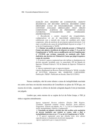 PRE      Procuradoria Regional Eleitoral no Ceará




                                 ELEIÇÃO 2010. REGISTRO DE CANDIDATURA. AGRAVO
                                 REGIMENTAL EM RECURSO ESPECIAL RECEBIDO COMO
                                 ORDINÁRIO. CAUSA DE INELEGIBILIDADE. CONTAS DE
                                 CONVÊNIO         JULGADAS       IRREGULARES         PELO      ÓRGÃO
                                 COMPETENTE. AUSÊNCIA DE PROVIMENTO JUDICIAL
                                 FAVORÁVEL.           FUNDAMENTOS            NÃO        INFIRMADOS.
                                 DESPROVIMENTO.
                                    1. Reconhecido o caráter insanável das irregularidades,
                                 configuradoras de ato de improbidade administrativa, que
                                 culminaram com a rejeição das contas do candidato pelo órgão
                                 competente, além da ausência de provimento judicial favorável, é de
                                 rigor a incidência da causa de inelegibilidade disposta no artigo 1º, I,
                                 g, da Lei Complementar nº 64/90.
                                  2. A liminar em pedido de revisão deduzida perante o Tribunal de
                                 Contas não afasta a incidência do disposto no artigo 1º, I, g, da Lei
                                 Complementar nº 64/90, com as modificações da Lei Complementar
                                 nº 135/2010, que reclama suspensão ou anulação pelo Poder
                                 Judiciário, das decisões do Tribunal de Contas que julga irregulares
                                 contas de convênio.
                                  3. É inviável o agravo regimental que não infirma os fundamentos da
                                 decisão atacada, incidindo, pois, os enunciados 283 da Súmula do
                                 Supremo Tribunal Federal e 182 da Súmula do Superior Tribunal de
                                 Justiça.
                                  4. Agravo regimental a que se nega provimento.
                                 (Agravo Regimental em Recurso Especial Eleitoral nº 90166, Acórdão
                                 de 02/12/2010, Relator(a) Min. HAMILTON CARVALHIDO,
                                 Publicação: PSESS - Publicado em Sessão, Data 02/12/2010 )



                  Nessas condições, não há como afastar a causa de inelegibilidade suscitada
nos autos com base em decisão monocrática de Conselheiro ou pleno do TCM que, em
recurso de revisão, suspende os efeitos de decisão colegiada daquela Corte já transitada
em julgado.

                  Lembro que, antes mesmo de se cogitar da Lei da Ficha Limpa, o TSE já
tinha o seguinte entendimento:

                                 Agravo regimental. Recurso ordinário. Eleições 2006. Registro.
                                 Candidato. Deputado estadual. Contas. Rejeição. Ações judiciais.
                                 Propositura. Trânsito em julgado. Art. 1º, I, g, da Lei Complementar nº
                                 64/90. Inelegibilidade. Fluência. Configuração.
                                  1. Transitada em julgado a decisão que não acolheu ação anulatória
                                 do decreto legislativo que rejeitou as contas, volta a fluir a
                                 inelegibilidade prevista no art. 1º, I, g, da Lei Complementar nº 64/90.
                                   2. O agravo regimental, para que obtenha êxito, deve afastar
                                 especificamente os fundamentos da decisão impugnada.
                                 Agravo regimental a que se nega provimento.

RE 345-19.2012.6.06.0050                                                                            16/17
 
