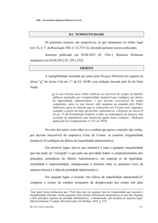 PRE       Procuradoria Regional Eleitoral no Ceará




                                          DA TEMPESTIVIDADE

                  Os presentes recursos são tempestivos, já que interpostos no tríduo legal
(art. 52, § 1º, da Resolução TSE n° 23.373/12), devendo portanto serem conhecidos.

                  Sentença publicada em 02.08.2012 [fl. 238v.]. Recursos Eleitorais
interpostos em 05.08.2012 [fl. 239 e 255].

                                                      MÉRITO

                  A inelegibilidade suscitada nos autos pelo Parquet Eleitoral tem suporte na
alínea g do inciso I do art. 1° da LC 64/90, com redação inovada pela lei da ficha
limpa:

                         g) os que tiverem suas contas relativas ao exercício de cargos ou funções
                         públicas rejeitadas por irregularidade insanável que configure ato doloso
                         de improbidade administrativa, e por decisão irrecorrível do órgão
                         competente, salvo se esta houver sido suspensa ou anulada pelo Poder
                         Judiciário, para as eleições que se realizarem nos 8 (oito) anos seguintes,
                         contados a partir da data da decisão, aplicando-se o disposto no inciso II
                         do art. 71 da Constituição Federal, a todos os ordenadores de despesa, sem
                         exclusão de mandatários que houverem agido nessa condição; (Redação
                         dada pela Lei Complementar nº 135, de 2010)

                  No caso dos autos, resta saber se a conduta que gerou a rejeição das contas,
por decisão irrecorrível da respectiva Corte de Contas: a) constitui irregularidade
insanável; b) configura ato doloso de improbidade administrativa.

                  Em primeiro lugar, tem-se que insanável é toda e qualquer irregularidade
que não pode ser corrigida e que pela sua gravidade traduz o comprometimento dos
princípios norteadores do Direito Administrativo, em especial os da legalidade,
moralidade e impessoalidade, ultrapassando a fronteira entre os pequenos erros de
natureza formal e a falta de probidade administrativa1,

                  Em segundo lugar, a locução ato doloso de improbidade administrativa
comporta o exame da conduta ensejadora da desaprovação das contas sob duas

1                                          ¡
 José Jairo Gomes preleciona que: Está claro não ser qualquer tipo de irregularidade que ensejará a
inelegibilidade enfocada. Assim, pequenos erros formais, deficiências inexpressivas ou que não cheguem
                                                                                                     ¢
a ferir princípios regentes da atividade administrativa , evidentemente, não atendem ao requisito legal
(Direito Eleitoral, 5ª edição, Belo Horizonte, Ed. Del Rey, 2010, p. 173)

RE 345-19.2012.6.06.0050                                                                           2/17
 