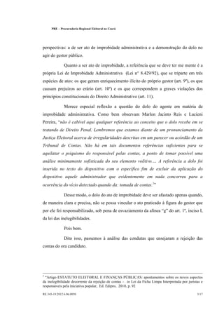 PRE   £   Procuradoria Regional Eleitoral no Ceará




perspectivas: a de ser ato de improbidade administrativa e a demonstração do dolo no
agir do gestor público.

                    Quanto a ser ato de improbidade, a referência que se deve ter me mente é a
própria Lei de Improbidade Administrativa (Lei n° 8.429/92), que se triparte em três
espécies de atos: os que geram enriquecimento ilícito do próprio gestor (art. 9º), os que
causam prejuízos ao erário (art. 10º) e os que correspondem a graves violações dos
princípios constitucionais do Direito Administrativo (art. 11).

                    Merece especial reflexão a questão do dolo do agente em matéria de
improbidade administrativa. Como bem observam Marlon Jacinto Reis e Lucieni
Pereira, não é cabível aqui qualquer referência ao conceito que o dolo recebe em se
tratando de Direito Penal. Lembremos que estamos diante de um pronunciamento da
Justiça Eleitoral acerca de irregularidades descritas em um parecer ou acórdão de um
Tribunal de Contas. Não há em tais documentos referências suficientes para se
aquilatar o psiquismo do responsável pelas contas, a ponto de tomar possível uma
análise minimamente sofisticada do seu elemento volitivo.              ¤   A referência a dolo foi
inserida no texto do dispositivo com o específico fim de excluir da aplicação do
dispositivo aquele administrador que evidentemente em nada concorreu para a
ocorrência do vício detectado quando da: tomada de contas.2

                    Desse modo, o dolo do ato de improbidade deve ser afastado apenas quando,
de maneira clara e precisa, não se possa vincular o ato praticado à figura do gestor que
por ele foi responsabilizado, sob pena de esvaziamento da alínea g do art. 1º, inciso I,
da lei das inelegibilidades.

                    Pois bem.

                    Dito isso, passemos à análise das condutas que ensejaram a rejeição das
contas do ora candidato.




2   ¥
   Artigo ESTATUTO ELEITORAL E FINANÇAS PÚBLICAS: apontamentos sobre os novos aspectos
da inelegibilidade decorrente da rejeição de contas    in Lei da Ficha Limpa Interpretada por juristas e
                                                             ¦
responsáveis pela iniciativa popular, Ed. Edipro, 2010, p. 92

RE 345-19.2012.6.06.0050                                                                            3/17
 