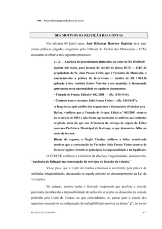 PRE   §   Procuradoria Regional Eleitoral no Ceará




                          DOS MOTIVOS DA REJEIÇÃO DAS CONTAS

                  Nos últimos 08 [oito] anos, José Ribamar Barroso Baptista teve suas
contas públicas julgadas irregulares pelo Tribunal de Contas dos Municípios - TCM,
consoante se observa nos seguintes processos:

                          1.1.2     Ausência do procedimento licitatório, no valor de R$ 15.000,00
                          (quinze mil reais), para locação do veículo de placas HUD        8215, de
                         propriedade do Sr. João Pessoa Vieira, que é Vereador do Município, o
                         quecaracteriza a prática de favoritismo           (multa de R$ 1.064,10
                         aplicada à Sra. Antônia Xavier Moreira e ora mantida) A Interessada
                         apresentou nesta oportunidade os seguintes documentos:
                          - Tomada de Preços, Edital n° 002/2001      (fls. 1343/1444);
                          - Contrato com o vereador João Pessoa Vieira      (fls. 1434/1437);
                          A Inspetoria, após análise dos argumentos e documentos ofertados pela
                          Defesa, verificou que a Tomada de Preços, Edital n.° 002/2001 ocorreu
                         no exercício de 2001 e não foram apresentados os aditivos aos contratos
                         originais, além do que nos Protocolos de entrega de cópias do Edital
                         constava Prefeitura Municipal de Itaitinqa, o que demonstra falha no
                         controle interno.
                          Diante do exposto, o Órgão Técnico ratificou a falha, ressaltando
                         também que a contratação do Vereador João Pessoa Vieira ocorreu de
                         forma irregular, ferindo os princípios da impessoalidade e da legalidade.

                  O TCM/CE verificou a existência de diversas irregularidades, notadamente,
  ausência de licitação na contratação de serviços de locação de veículo.
                  Vê-se pois, que a Corte de Contas condenou o recorrente pela prática de
múltiplas irregularidades, destacando-se aquela atinente ao descumprimento da Lei de
Licitações.

                  No entanto, embora tenha o ilustrado magistrado que proferiu a decisão
guerreada reconhecido a impossibilidade de rediscutir o acerto ou desacerto da decisão
proferida pela Corte de Contas, no que concordamos, ao passar para o exame dos
requisitos necessários à configuração da inelegibilidade prevista na alínea g , do inciso

RE 345-19.2012.6.06.0050                                                                        4/17
 