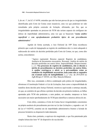 PRE   ¨   Procuradoria Regional Eleitoral no Ceará




I, do art. 1º, da LC nº 64/90, entendeu que não haviam provas de que as irregularidades
identificadas pela Corte de Contas eram insanáveis, uma vez que poderiam ter sido
remediadas pela própria comissão de licitação, afirmando, por fim, que as
irregularidades apontadas no processo do TCM não seriam capazes de configurar ato
doloso de improbidade administrativa, uma vez que se baseavam                  numa análise
superficial e sem aprofundamento probatório típico de um procedimento
administrativo .

                  Agindo de forma acertada, o Juiz Eleitoral da 109ª Zona reconheceu
primeiro que a ação de impugnação ao registro de candidatura não é o meio adequado à
rediscussão do mérito de decisões proferidas pela Corte de Contas, no que, como dito
acima, concordamos:

                           Agravo regimental. Recurso especial. Registro de candidatura.
                         Ausência de documentos necessários. Reexame. Análise do mérito de
                         decisões proferidas em outros feitos. Impossibilidade. Desprovimento.
                         [...] 2. Nos processos de registro de candidatura, não se discute o
                         mérito de procedimentos ou decisões proferidas em outros feitos.
                         A análise restringe-se a aferir se o pré-candidato reúne as
                         condições de elegibilidade necessárias, bem como não se enquadra
                         em eventual causa de inelegibilidade. [...]. (Ac. de 29.9.2010 no
                         AgR-REspe nº 105541, rel. Min. Marcelo Ribeiro)

                  Dito isso, constatada a efetiva condenação pela prática de irregularidades,
afrontosas à Constituição Federal e à Lei de Licitações, bem como a impossibilidade de
reanálise desta decisão pela Justiça Eleitoral, mostra-se equivocada a sentença atacada,
eis que, ao contrário do que afirma o prolator da decisão em primeira instância, as falhas
apontadas pelo TCM não poderiam, e nem podem, ser sanadas, tampouco se fazia
necessário um maior aprofundamento do TCM para identificar a natureza dolosa do ato.

                  Com efeito, constatou a Corte de Contas haver irregularidades consistentes
na própria ausência do procedimento previsto na Lei das Licitações e, segundo o art. 10
da Lei nº 9.429/92, constitui ato de improbidade administrativa frustrar a licitude de
processo licitatório ou dispensá-lo indevidamente.

                  Resta claro, portanto, o equívoco do magistrado, o que fica patenteado pela
simples leitura deo ítem b do dispositivo de sua decisão:


RE 345-19.2012.6.06.0050                                                                   5/17
 