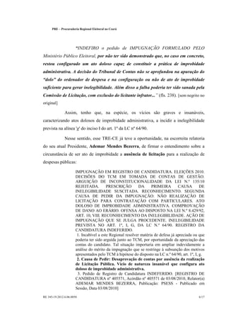 PRE   ©   Procuradoria Regional Eleitoral no Ceará




                          
                           INDEFIRO o pedido de IMPUGNAÇÃO FORMULADO PELO
Ministério Público Eleitoral, por não ter sido demonstrado que, no caso em concreto,
restou configurado um ato doloso capaz de constituir a prática de improbidade
administrativa. A decisão do Tribunal de Contas não se aprofundou na apuração do
      
 dolo do ordenador de despesa e na configuração ou não de ato de improbidade
suficiente para gerar inelegibilidade. Além disso a falha poderia ter sido sanada pela
                                                                         
Comissão de Licitação, com exclusão do licitante infrator... (fls. 238). [sem negrito no
original]

                  Assim, tenho que, na espécie, os vícios são graves e insanáveis,
caracterizando atos dolosos de improbidade administrativa, a incidir a inelegibilidade
prevista na alínea 'g' do inciso I do art. 1º da LC nº 64/90.

                  Nesse sentido, esse TRE-CE já teve a oportunidade, na escorreita relatoria
do seu atual Presidente, Ademar Mendes Bezerra, de firmar o entendimento sobre a
circunstância de ser ato de improbidade a ausência de licitação para a realização de
despesas públicas:

                          IMPUGNAÇÃO EM REGISTRO DE CANDIDATURA. ELEIÇÕES 2010.
                          DECISÕES DO TCM EM TOMADA DE CONTAS DE GESTÃO.
                          ARGUIÇÃO DE INCONSTITUCIONALIDADE DA LEI N.º 135/10
                          REJEITADA.         PRESCRIÇÃO         DA     PRIMEIRA        CAUSA        DE
                          INELEGIBILIDADE SUSCITADA. RECONHECIMENTO. SEGUNDA
                          CAUSA DE PEDIR DA IMPUGNAÇÃO: NÃO REALIZAÇÃO DE
                          LICITAÇÃO PARA CONTRATAÇÃO COM PARTICULARES. ATO
                          DOLOSO DE IMPROBIDADE ADMINISTRATIVA. COMPROVAÇÃO
                          DE DANO AO ERÁRIO. OFENSA AO DISPOSTO NA LEI N.º 8.429/92,
                          ART. 10, VIII. RECONHECIMENTO DA INELEGIBILIDADE. AÇÃO DE
                          IMPUGNAÇÃO QUE SE JULGA PROCEDENTE. INELEGIBILIDADE
                          PREVISTA NO ART. 1º, I, G, DA LC N.º 64/90. REGISTRO DA
                          CANDIDATURA INDEFERIDO.
                           1. Incabível a este Regional resolver matéria de defesa já apreciada ou que
                          poderia ter sido arguída junto ao TCM, por oportunidade da apreciação das
                          contas do candidato. Tal situação importaria em ampliar indevidamente a
                          análise do mérito da impugnação que se restringe à subsunção dos motivos
                          apresentados pelo TCM à hipótese do disposto na LC n.º 64/90, art. 1º, I, g.
                           2. Causa de Pedir: Desaprovação de contas por ausência da realização
                          de Licitação Pública. Vício de natureza insanável que configura ato
                          doloso de improbidade administrativa.
                           3. Pedido de Registro de Candidatura INDEFERIDO. [REGISTRO DE
                          CANDIDATURA nº 405571, Acórdão nº 405571 de 03/08/2010, Relator(a)
                          ADEMAR MENDES BEZERRA, Publicação: PSESS - Publicado em
                          Sessão, Data 03/08/2010]

RE 345-19.2012.6.06.0050                                                                          6/17
 