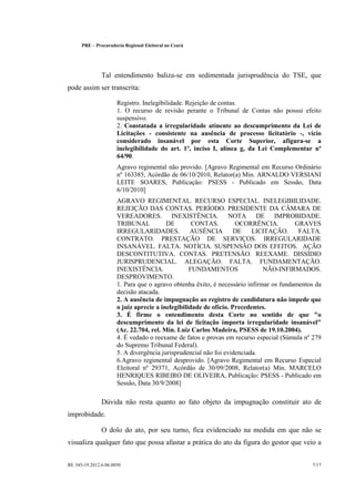 PRE   
   Procuradoria Regional Eleitoral no Ceará




                  Tal entendimento baliza-se em sedimentada jurisprudência do TSE, que
pode assim ser transcrita:

                         Registro. Inelegibilidade. Rejeição de contas.
                         1. O recurso de revisão perante o Tribunal de Contas não possui efeito
                         suspensivo.
                         2. Constatada a irregularidade atinente ao descumprimento da Lei de
                         Licitações - consistente na ausência de processo licitatório -, vício
                         considerado insanável por esta Corte Superior, afigura-se a
                         inelegibilidade do art. 1º, inciso I, alínea g, da Lei Complementar nº
                         64/90.
                         Agravo regimental não provido. [Agravo Regimental em Recurso Ordinário
                         nº 163385, Acórdão de 06/10/2010, Relator(a) Min. ARNALDO VERSIANI
                         LEITE SOARES, Publicação: PSESS - Publicado em Sessão, Data
                         6/10/2010]
                         AGRAVO REGIMENTAL. RECURSO ESPECIAL. INELEGIBILIDADE.
                         REJEIÇÃO DAS CONTAS. PERÍODO. PRESIDENTE DA CÂMARA DE
                         VEREADORES. INEXISTÊNCIA. NOTA DE IMPROBIDADE.
                         TRIBUNAL           DE        CONTAS.         OCORRÊNCIA.          GRAVES
                         IRREGULARIDADES.            AUSÊNCIA         DE    LICITAÇÃO.      FALTA.
                         CONTRATO. PRESTAÇÃO DE SERVIÇOS. IRREGULARIDADE
                         INSANÁVEL. FALTA. NOTÍCIA. SUSPENSÃO DOS EFEITOS. AÇÃO
                         DESCONTITUTIVA. CONTAS. PRETENSÃO. REEXAME. DISSÍDIO
                         JURISPRUDENCIAL. ALEGAÇÃO. FALTA. FUNDAMENTAÇÃO.
                         INEXISTÊNCIA.               FUNDAMENTOS                NÃO-INFIRMADOS.
                         DESPROVIMENTO.
                         1. Para que o agravo obtenha êxito, é necessário infirmar os fundamentos da
                         decisão atacada.
                         2. A ausência de impugnação ao registro de candidatura não impede que
                         o juiz aprecie a inelegibilidade de ofício. Precedentes.
                         3. É firme o entendimento desta Corte no sentido de que o
                         descumprimento da lei de licitação importa irregularidade insanável
                         (Ac. 22.704, rel. Min. Luiz Carlos Madeira, PSESS de 19.10.2004).
                         4. É vedado o reexame de fatos e provas em recurso especial (Súmula nº 279
                         do Supremo Tribunal Federal).
                         5. A divergência jurisprudencial não foi evidenciada.
                         6.Agravo regimental desprovido. [Agravo Regimental em Recurso Especial
                         Eleitoral nº 29371, Acórdão de 30/09/2008, Relator(a) Min. MARCELO
                         HENRIQUES RIBEIRO DE OLIVEIRA, Publicação: PSESS - Publicado em
                         Sessão, Data 30/9/2008]

                  Dúvida não resta quanto ao fato objeto da impugnação constituir ato de
improbidade.

                  O dolo do ato, por seu turno, fica evidenciado na medida em que não se
visualiza qualquer fato que possa afastar a prática do ato da figura do gestor que veio a


RE 345-19.2012.6.06.0050                                                                        7/17
 