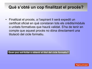Què s’obté un cop finalitzat el procés?

• Finalitzat el procés, a l’aspirant li serà expedit un
  certificat oficial en què constaran tots els crèdits/mòduls
  o unitats formatives que haurà validat. S’ha de tenir en
  compte que aquest procés no dóna directament una
  titulació del cicle formatiu.




  Quan puc sol·licitar o obtenir el títol del cicle formatiu?




                                                                Pàgina principal
 