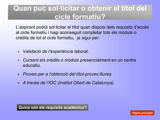 Quan puc sol·licitar o obtenir el títol del
           cicle formatiu?
L’aspirant podrà sol·licitar el títol quan disposi dels requisits d’accés
al cicle formatiu i hagi aconseguit completar tots els mòduls o
crèdits de tot el cicle formatiu, ja sigui per:


    Validació de l’experiència laboral.
    Cursant els crèdits o mòduls presencialment en un centre
     educatiu.
    Proves per a l’obtenció del títol-proves lliures.
    A través de l’IOC (Institut Obert de Catalunya).




 Quins són els requisits acadèmics?
                                                               Pàgina principal
 