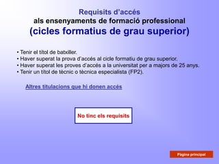 Requisits d’accés
      als ensenyaments de formació professional
     (cicles formatius de grau superior)

• Tenir el títol de batxiller.
• Haver superat la prova d’accés al cicle formatiu de grau superior.
• Haver superat les proves d’accés a la universitat per a majors de 25 anys.
• Tenir un títol de tècnic o tècnica especialista (FP2).

   Altres titulacions que hi donen accés




                         No tinc els requisits




                                                                  Pàgina principal
 