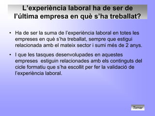 L’experiència laboral ha de ser de
  l’última empresa en què s’ha treballat?

• Ha de ser la suma de l’experiència laboral en totes les
  empreses en què s’ha treballat, sempre que estigui
  relacionada amb el mateix sector i sumi més de 2 anys.
• I que les tasques desenvolupades en aquestes
  empreses estiguin relacionades amb els continguts del
  cicle formatiu que s’ha escollit per fer la validació de
  l’experiència laboral.




                                                     Tornar
 