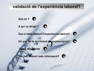 validació de l’experiència laboral?

  Què és ?

  A qui va dirigit ?

  Què s’obté validant l’experiència laboral?

  On puc fer la sol·licitud de preinscripció?

   Dates del procés

   On puc obtenir més informació?
 