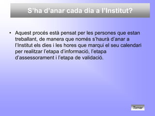 S’ha d’anar cada dia a l’Institut?


• Aquest procés està pensat per les persones que estan
  treballant, de manera que només s’haurà d’anar a
  l’Institut els dies i les hores que marqui el seu calendari
  per realitzar l’etapa d’informació, l’etapa
  d’assessorament i l’etapa de validació.




                                                         Tornar
 