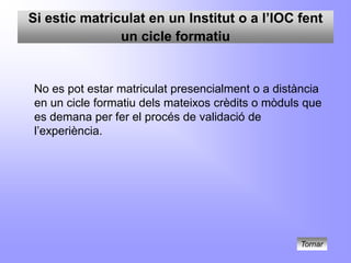 Si estic matriculat en un Institut o a l’IOC fent
               un cicle formatiu


No es pot estar matriculat presencialment o a distància
en un cicle formatiu dels mateixos crèdits o mòduls que
es demana per fer el procés de validació de
l’experiència.




                                                  Tornar
 