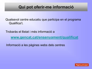 Qui pot oferir-me informació

Qualsevol centre educatiu que participa en el programa
  Qualifica’t.

Trobaràs el llistat i més informació a
   www.gencat.cat/ensenyament/qualificat

Informació a les pàgines webs dels centres




                                                  Pàgina principal
 