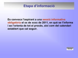 Etapa d’informació


Es convoca l’aspirant a una sessió informativa
obligatòria el xx de xxxx de 2011, en què se l’informa
i se l’orienta de tot el procés, així com del calendari
establert que cal seguir.




                                                  Tornar
 