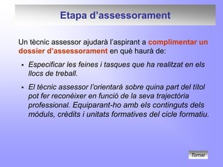 Etapa d’assessorament

Un tècnic assessor ajudarà l’aspirant a complimentar un
dossier d’assessorament en què haurà de:
   Especificar les feines i tasques que ha realitzat en els
    llocs de treball.
   El tècnic assessor l’orientarà sobre quina part del títol
    pot fer reconèixer en funció de la seva trajectòria
    professional. Equiparant-ho amb els continguts dels
    mòduls, crèdits i unitats formatives del cicle formatiu.




                                                       Tornar
 
