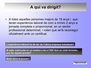 A qui va dirigit?

• A totes aquelles persones majors de 18 anys i que
  tenen experiència laboral de com a mínim 2 anys a
  jornada completa o proporcional, en un sector
  professional determinat, i volen que se’ls reconegui
  oficialment amb un certificat.


L’experiència laboral ha de ser de l’ultima empresa treballada?

Si estic matriculat en un Institut o bé a l’IOC fent un cicle formatiu,
puc fer aquest procés?

Quan dura el procés?
                                                                   Pàgina principal
 