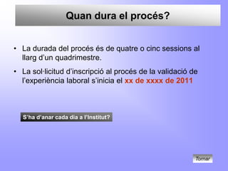 Quan dura el procés?


• La durada del procés és de quatre o cinc sessions al
  llarg d’un quadrimestre.
• La sol·licitud d’inscripció al procés de la validació de
  l’experiència laboral s’inicia el xx de xxxx de 2011



  S’ha d’anar cada dia a l’Institut?




                                                         Tornar
 
