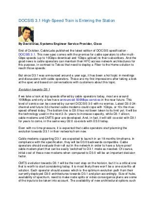 DOCSIS 3.1 High-Speed Train is Entering the Station

By David Díaz, Systems Engineer Service Provider, Cisco
End of October, CableLabs published the latest edition of DOCSIS specification DOCSIS 3.1. This new spec comes with the promise for cable operators to offer multiGbps speeds (up to 10Gbps download and 1Gbps upload) to their subscribers. And the
good news is cable operators can maintain their HFC access network architectures for
this purpose, in contrast to Telcos that need to deploy a Fiber to the Home solution to
reach those speeds.
But since D3.1 was announced around a year ago, it has been a hot topic in meetings
and discussions with cable operators. These are my first impressions after taking a look
at the spec and based on conversations with customers about this topic.
Evolution towards D3.1
If we take a look at top speeds offered by cable operators today, most are around
100Mbps and only a few have announced 500Mbps services in the near future. This
level of service can be covered by current DOCSIS 3.0 with no worries. Latest D3.0 24channel and future 32-channel cable modems could cope with 1Gbps, or 10x the max
speed offered today. The bottom line is D3.0 has not been taken to its limit yet. It will be
the technology used in the next 2-3+ years to increase capacity, while D3.1 silicon,
cable modems and CMTS gear are developed. And, in fact, it will still co-exist with D3.1
for years to come, in the same way D2.0 co-exists with D3.0 today.
Even with no time pressure, it is expected that cable operators start planning the
evolution towards D3.1 in their networks from now.
Cable modems supporting D3.1 are expected to launch in an 18 months timeframe. In
compliance with the specification, they will be D3.0 backwards compatible. Cable
operators should evaluate their roll out in the network in order to have a future proof
cable modem plant that can be easily 'switched' to D3.1 mode as needed. Of course,
initial cost of these new modems when compared to D3.0 will be an important decision
factor.
CMTS evolution towards D3.1 will be the next step on the horizon, but it is a critical one
that is worth to start considering today. It is most likely there won't be a one-size-fits-all
solution. Each operator should assess which is the optimum evolution path from their
currently deployed D3.0 architectures towards D3.1 and plan accordingly. Size of hubs,
availability of spectrum, need to make node splits or video convergence plans are some
of the inputs to be taken into account. The availability of new architectural options such

 