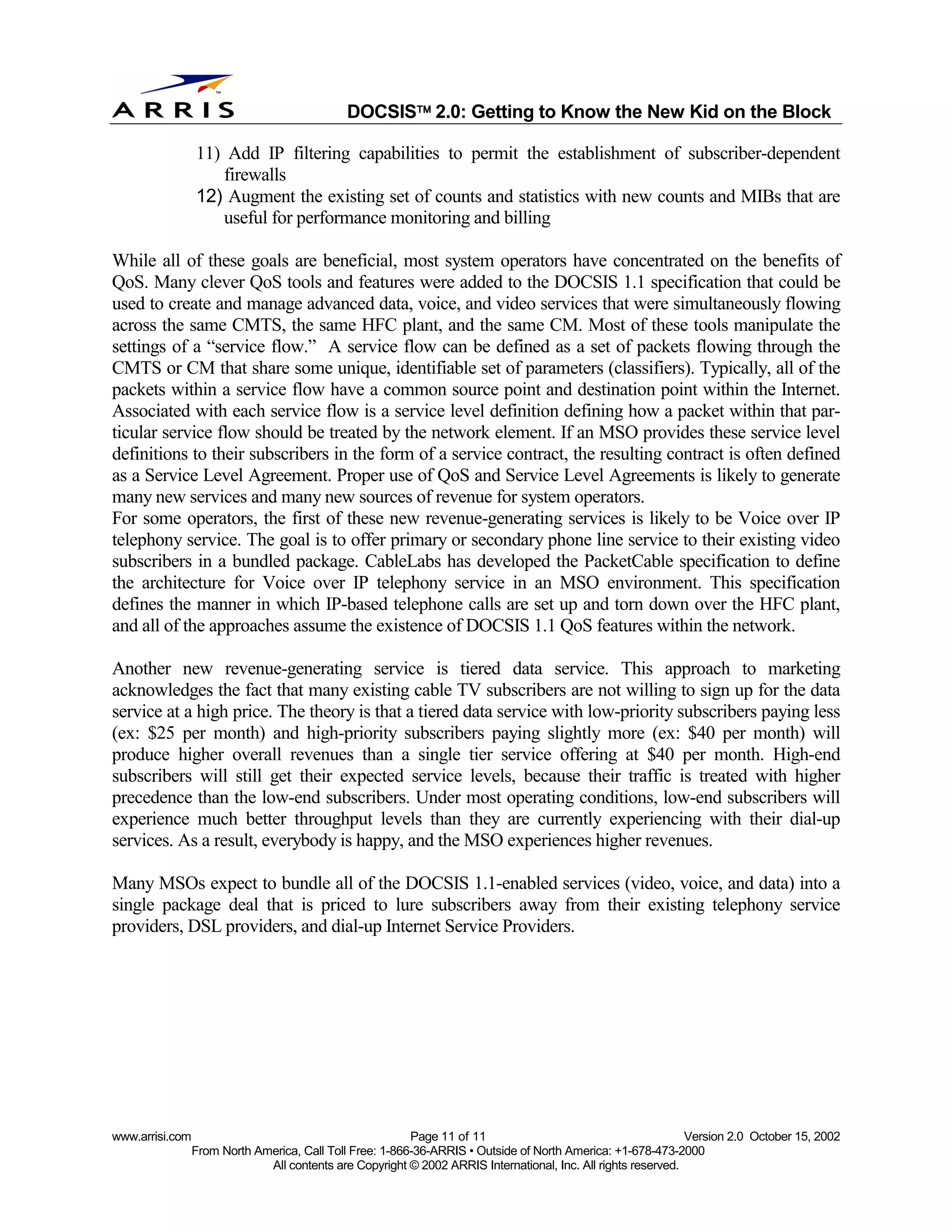 
                                              DOCSIS 2.0: Getting to Know the New Kid on the Block

                 11) Add IP filtering capabilities to permit the establishment of subscriber-dependent
                    firewalls
                 12) Augment the existing set of counts and statistics with new counts and MIBs that are
                    useful for performance monitoring and billing

While all of these goals are beneficial, most system operators have concentrated on the benefits of
QoS. Many clever QoS tools and features were added to the DOCSIS 1.1 specification that could be
used to create and manage advanced data, voice, and video services that were simultaneously flowing
across the same CMTS, the same HFC plant, and the same CM. Most of these tools manipulate the
settings of a “service flow.” A service flow can be defined as a set of packets flowing through the
CMTS or CM that share some unique, identifiable set of parameters (classifiers). Typically, all of the
packets within a service flow have a common source point and destination point within the Internet.
Associated with each service flow is a service level definition defining how a packet within that par-
ticular service flow should be treated by the network element. If an MSO provides these service level
definitions to their subscribers in the form of a service contract, the resulting contract is often defined
as a Service Level Agreement. Proper use of QoS and Service Level Agreements is likely to generate
many new services and many new sources of revenue for system operators.
For some operators, the first of these new revenue-generating services is likely to be Voice over IP
telephony service. The goal is to offer primary or secondary phone line service to their existing video
subscribers in a bundled package. CableLabs has developed the PacketCable specification to define
the architecture for Voice over IP telephony service in an MSO environment. This specification
defines the manner in which IP-based telephone calls are set up and torn down over the HFC plant,
and all of the approaches assume the existence of DOCSIS 1.1 QoS features within the network.

Another new revenue-generating service is tiered data service. This approach to marketing
acknowledges the fact that many existing cable TV subscribers are not willing to sign up for the data
service at a high price. The theory is that a tiered data service with low-priority subscribers paying less
(ex: $25 per month) and high-priority subscribers paying slightly more (ex: $40 per month) will
produce higher overall revenues than a single tier service offering at $40 per month. High-end
subscribers will still get their expected service levels, because their traffic is treated with higher
precedence than the low-end subscribers. Under most operating conditions, low-end subscribers will
experience much better throughput levels than they are currently experiencing with their dial-up
services. As a result, everybody is happy, and the MSO experiences higher revenues.

Many MSOs expect to bundle all of the DOCSIS 1.1-enabled services (video, voice, and data) into a
single package deal that is priced to lure subscribers away from their existing telephony service
providers, DSL providers, and dial-up Internet Service Providers.




www.arrisi.com                                            Page 11 of 11                                        Version 2.0 October 15, 2002
                 From North America, Call Toll Free: 1-866-36-ARRIS • Outside of North America: +1-678-473-2000
                              All contents are Copyright © 2002 ARRIS International, Inc. All rights reserved.
 
