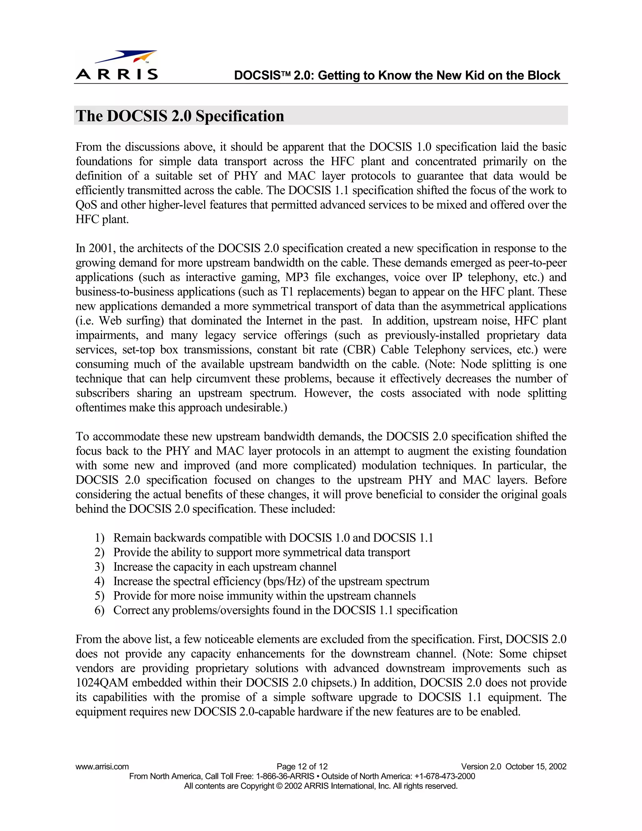 
                                              DOCSIS 2.0: Getting to Know the New Kid on the Block


The DOCSIS 2.0 Specification
From the discussions above, it should be apparent that the DOCSIS 1.0 specification laid the basic
foundations for simple data transport across the HFC plant and concentrated primarily on the
definition of a suitable set of PHY and MAC layer protocols to guarantee that data would be
efficiently transmitted across the cable. The DOCSIS 1.1 specification shifted the focus of the work to
QoS and other higher-level features that permitted advanced services to be mixed and offered over the
HFC plant.

In 2001, the architects of the DOCSIS 2.0 specification created a new specification in response to the
growing demand for more upstream bandwidth on the cable. These demands emerged as peer-to-peer
applications (such as interactive gaming, MP3 file exchanges, voice over IP telephony, etc.) and
business-to-business applications (such as T1 replacements) began to appear on the HFC plant. These
new applications demanded a more symmetrical transport of data than the asymmetrical applications
(i.e. Web surfing) that dominated the Internet in the past. In addition, upstream noise, HFC plant
impairments, and many legacy service offerings (such as previously-installed proprietary data
services, set-top box transmissions, constant bit rate (CBR) Cable Telephony services, etc.) were
consuming much of the available upstream bandwidth on the cable. (Note: Node splitting is one
technique that can help circumvent these problems, because it effectively decreases the number of
subscribers sharing an upstream spectrum. However, the costs associated with node splitting
oftentimes make this approach undesirable.)

To accommodate these new upstream bandwidth demands, the DOCSIS 2.0 specification shifted the
focus back to the PHY and MAC layer protocols in an attempt to augment the existing foundation
with some new and improved (and more complicated) modulation techniques. In particular, the
DOCSIS 2.0 specification focused on changes to the upstream PHY and MAC layers. Before
considering the actual benefits of these changes, it will prove beneficial to consider the original goals
behind the DOCSIS 2.0 specification. These included:

    1)   Remain backwards compatible with DOCSIS 1.0 and DOCSIS 1.1
    2)   Provide the ability to support more symmetrical data transport
    3)   Increase the capacity in each upstream channel
    4)   Increase the spectral efficiency (bps/Hz) of the upstream spectrum
    5)   Provide for more noise immunity within the upstream channels
    6)   Correct any problems/oversights found in the DOCSIS 1.1 specification

From the above list, a few noticeable elements are excluded from the specification. First, DOCSIS 2.0
does not provide any capacity enhancements for the downstream channel. (Note: Some chipset
vendors are providing proprietary solutions with advanced downstream improvements such as
1024QAM embedded within their DOCSIS 2.0 chipsets.) In addition, DOCSIS 2.0 does not provide
its capabilities with the promise of a simple software upgrade to DOCSIS 1.1 equipment. The
equipment requires new DOCSIS 2.0-capable hardware if the new features are to be enabled.



www.arrisi.com                                            Page 12 of 12                                        Version 2.0 October 15, 2002
                 From North America, Call Toll Free: 1-866-36-ARRIS • Outside of North America: +1-678-473-2000
                              All contents are Copyright © 2002 ARRIS International, Inc. All rights reserved.
 