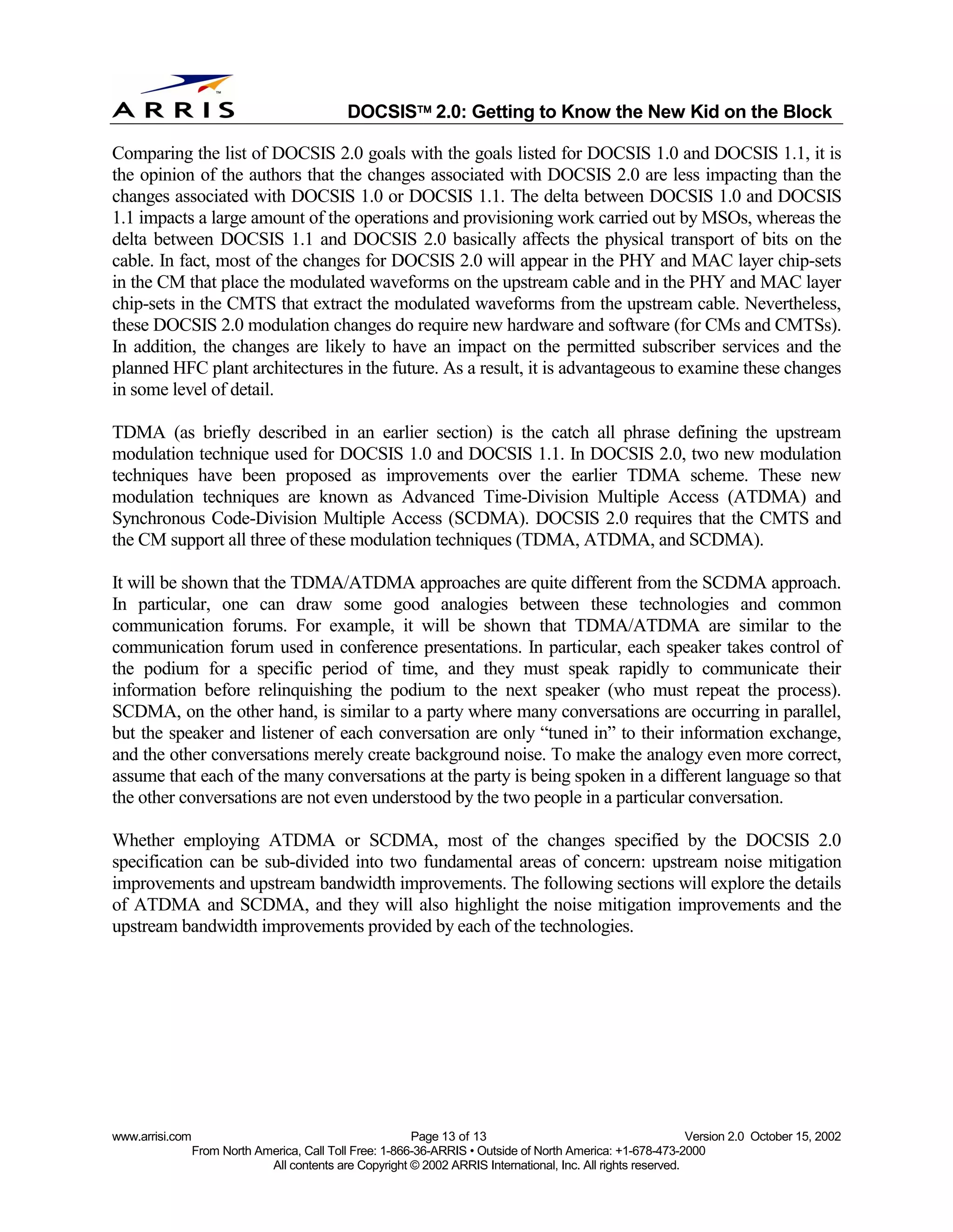 
                                              DOCSIS 2.0: Getting to Know the New Kid on the Block

Comparing the list of DOCSIS 2.0 goals with the goals listed for DOCSIS 1.0 and DOCSIS 1.1, it is
the opinion of the authors that the changes associated with DOCSIS 2.0 are less impacting than the
changes associated with DOCSIS 1.0 or DOCSIS 1.1. The delta between DOCSIS 1.0 and DOCSIS
1.1 impacts a large amount of the operations and provisioning work carried out by MSOs, whereas the
delta between DOCSIS 1.1 and DOCSIS 2.0 basically affects the physical transport of bits on the
cable. In fact, most of the changes for DOCSIS 2.0 will appear in the PHY and MAC layer chip-sets
in the CM that place the modulated waveforms on the upstream cable and in the PHY and MAC layer
chip-sets in the CMTS that extract the modulated waveforms from the upstream cable. Nevertheless,
these DOCSIS 2.0 modulation changes do require new hardware and software (for CMs and CMTSs).
In addition, the changes are likely to have an impact on the permitted subscriber services and the
planned HFC plant architectures in the future. As a result, it is advantageous to examine these changes
in some level of detail.

TDMA (as briefly described in an earlier section) is the catch all phrase defining the upstream
modulation technique used for DOCSIS 1.0 and DOCSIS 1.1. In DOCSIS 2.0, two new modulation
techniques have been proposed as improvements over the earlier TDMA scheme. These new
modulation techniques are known as Advanced Time-Division Multiple Access (ATDMA) and
Synchronous Code-Division Multiple Access (SCDMA). DOCSIS 2.0 requires that the CMTS and
the CM support all three of these modulation techniques (TDMA, ATDMA, and SCDMA).

It will be shown that the TDMA/ATDMA approaches are quite different from the SCDMA approach.
In particular, one can draw some good analogies between these technologies and common
communication forums. For example, it will be shown that TDMA/ATDMA are similar to the
communication forum used in conference presentations. In particular, each speaker takes control of
the podium for a specific period of time, and they must speak rapidly to communicate their
information before relinquishing the podium to the next speaker (who must repeat the process).
SCDMA, on the other hand, is similar to a party where many conversations are occurring in parallel,
but the speaker and listener of each conversation are only “tuned in” to their information exchange,
and the other conversations merely create background noise. To make the analogy even more correct,
assume that each of the many conversations at the party is being spoken in a different language so that
the other conversations are not even understood by the two people in a particular conversation.

Whether employing ATDMA or SCDMA, most of the changes specified by the DOCSIS 2.0
specification can be sub-divided into two fundamental areas of concern: upstream noise mitigation
improvements and upstream bandwidth improvements. The following sections will explore the details
of ATDMA and SCDMA, and they will also highlight the noise mitigation improvements and the
upstream bandwidth improvements provided by each of the technologies.




www.arrisi.com                                            Page 13 of 13                                        Version 2.0 October 15, 2002
                 From North America, Call Toll Free: 1-866-36-ARRIS • Outside of North America: +1-678-473-2000
                              All contents are Copyright © 2002 ARRIS International, Inc. All rights reserved.
 