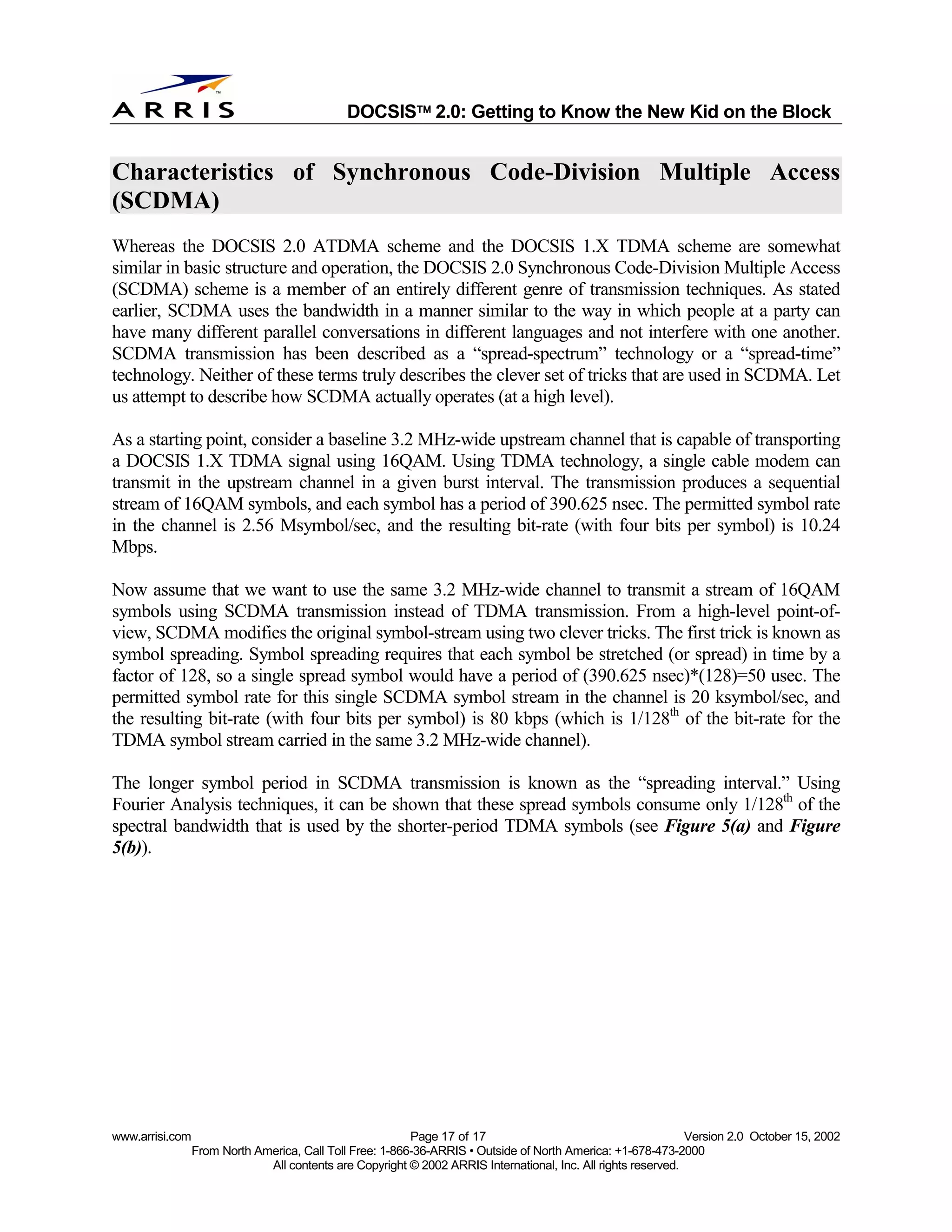 
                                              DOCSIS 2.0: Getting to Know the New Kid on the Block


Characteristics of Synchronous Code-Division Multiple Access
(SCDMA)
Whereas the DOCSIS 2.0 ATDMA scheme and the DOCSIS 1.X TDMA scheme are somewhat
similar in basic structure and operation, the DOCSIS 2.0 Synchronous Code-Division Multiple Access
(SCDMA) scheme is a member of an entirely different genre of transmission techniques. As stated
earlier, SCDMA uses the bandwidth in a manner similar to the way in which people at a party can
have many different parallel conversations in different languages and not interfere with one another.
SCDMA transmission has been described as a “spread-spectrum” technology or a “spread-time”
technology. Neither of these terms truly describes the clever set of tricks that are used in SCDMA. Let
us attempt to describe how SCDMA actually operates (at a high level).

As a starting point, consider a baseline 3.2 MHz-wide upstream channel that is capable of transporting
a DOCSIS 1.X TDMA signal using 16QAM. Using TDMA technology, a single cable modem can
transmit in the upstream channel in a given burst interval. The transmission produces a sequential
stream of 16QAM symbols, and each symbol has a period of 390.625 nsec. The permitted symbol rate
in the channel is 2.56 Msymbol/sec, and the resulting bit-rate (with four bits per symbol) is 10.24
Mbps.

Now assume that we want to use the same 3.2 MHz-wide channel to transmit a stream of 16QAM
symbols using SCDMA transmission instead of TDMA transmission. From a high-level point-of-
view, SCDMA modifies the original symbol-stream using two clever tricks. The first trick is known as
symbol spreading. Symbol spreading requires that each symbol be stretched (or spread) in time by a
factor of 128, so a single spread symbol would have a period of (390.625 nsec)*(128)=50 usec. The
permitted symbol rate for this single SCDMA symbol stream in the channel is 20 ksymbol/sec, and
the resulting bit-rate (with four bits per symbol) is 80 kbps (which is 1/128th of the bit-rate for the
TDMA symbol stream carried in the same 3.2 MHz-wide channel).

The longer symbol period in SCDMA transmission is known as the “spreading interval.” Using
Fourier Analysis techniques, it can be shown that these spread symbols consume only 1/128th of the
spectral bandwidth that is used by the shorter-period TDMA symbols (see Figure 5(a) and Figure
5(b)).




www.arrisi.com                                            Page 17 of 17                                        Version 2.0 October 15, 2002
                 From North America, Call Toll Free: 1-866-36-ARRIS • Outside of North America: +1-678-473-2000
                              All contents are Copyright © 2002 ARRIS International, Inc. All rights reserved.
 