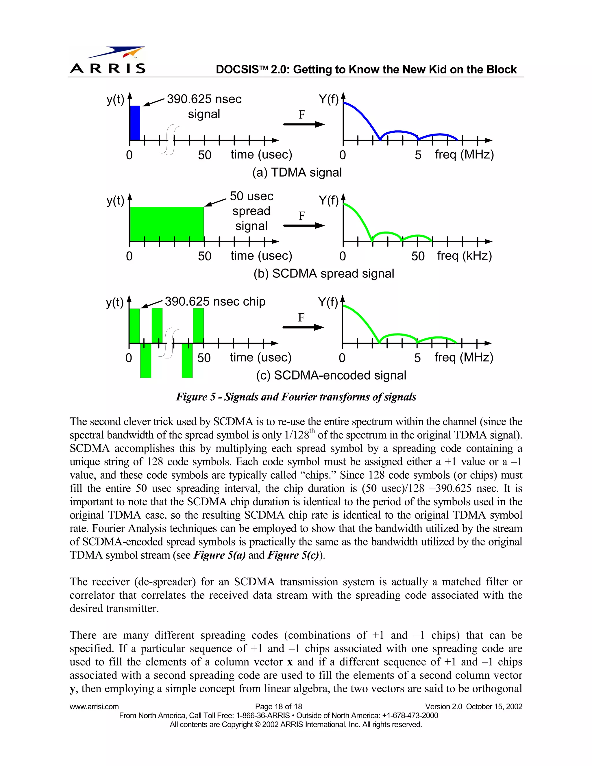 
                                              DOCSIS 2.0: Getting to Know the New Kid on the Block

          y(t)                 390.625 nsec                                  Y(f)
                                  signal                               F


                   0                    50        time (usec)       0                                     5     freq (MHz)
                                                      (a) TDMA signal

          y(t)                                    50 usec                    Y(f)
                                                  spread               F
                                                   signal

                   0                    50        time (usec)      0                                     50 freq (kHz)
                                                      (b) SCDMA spread signal

          y(t)                390.625 nsec chip                              Y(f)
                                                                       F


                  0                     50        time (usec)      0            5                               freq (MHz)
                                                       (c) SCDMA-encoded signal
                                  Figure 5 - Signals and Fourier transforms of signals

The second clever trick used by SCDMA is to re-use the entire spectrum within the channel (since the
spectral bandwidth of the spread symbol is only 1/128th of the spectrum in the original TDMA signal).
SCDMA accomplishes this by multiplying each spread symbol by a spreading code containing a
unique string of 128 code symbols. Each code symbol must be assigned either a +1 value or a –1
value, and these code symbols are typically called “chips.” Since 128 code symbols (or chips) must
fill the entire 50 usec spreading interval, the chip duration is (50 usec)/128 =390.625 nsec. It is
important to note that the SCDMA chip duration is identical to the period of the symbols used in the
original TDMA case, so the resulting SCDMA chip rate is identical to the original TDMA symbol
rate. Fourier Analysis techniques can be employed to show that the bandwidth utilized by the stream
of SCDMA-encoded spread symbols is practically the same as the bandwidth utilized by the original
TDMA symbol stream (see Figure 5(a) and Figure 5(c)).

The receiver (de-spreader) for an SCDMA transmission system is actually a matched filter or
correlator that correlates the received data stream with the spreading code associated with the
desired transmitter.

There are many different spreading codes (combinations of +1 and –1 chips) that can be
specified. If a particular sequence of +1 and –1 chips associated with one spreading code are
used to fill the elements of a column vector x and if a different sequence of +1 and –1 chips
associated with a second spreading code are used to fill the elements of a second column vector
y, then employing a simple concept from linear algebra, the two vectors are said to be orthogonal
www.arrisi.com                                            Page 18 of 18                                        Version 2.0 October 15, 2002
                 From North America, Call Toll Free: 1-866-36-ARRIS • Outside of North America: +1-678-473-2000
                              All contents are Copyright © 2002 ARRIS International, Inc. All rights reserved.
 