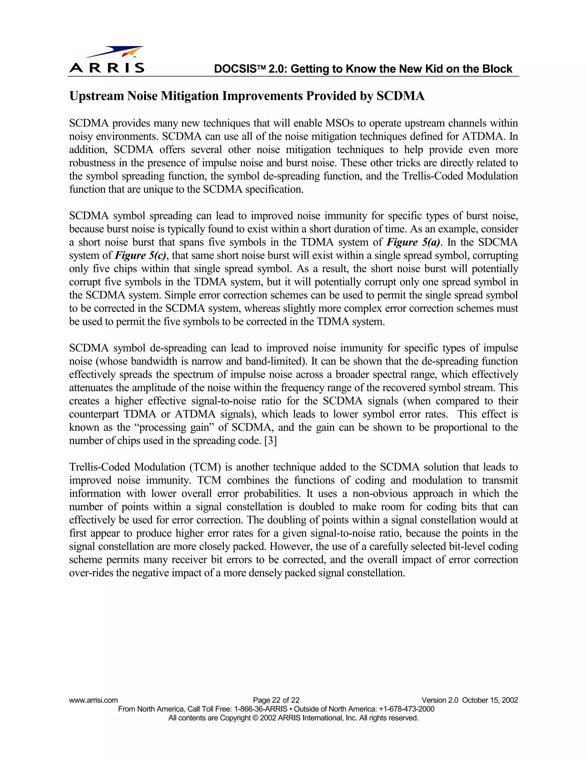 
                                              DOCSIS 2.0: Getting to Know the New Kid on the Block

Upstream Noise Mitigation Improvements Provided by SCDMA
SCDMA provides many new techniques that will enable MSOs to operate upstream channels within
noisy environments. SCDMA can use all of the noise mitigation techniques defined for ATDMA. In
addition, SCDMA offers several other noise mitigation techniques to help provide even more
robustness in the presence of impulse noise and burst noise. These other tricks are directly related to
the symbol spreading function, the symbol de-spreading function, and the Trellis-Coded Modulation
function that are unique to the SCDMA specification.

SCDMA symbol spreading can lead to improved noise immunity for specific types of burst noise,
because burst noise is typically found to exist within a short duration of time. As an example, consider
a short noise burst that spans five symbols in the TDMA system of Figure 5(a). In the SDCMA
system of Figure 5(c), that same short noise burst will exist within a single spread symbol, corrupting
only five chips within that single spread symbol. As a result, the short noise burst will potentially
corrupt five symbols in the TDMA system, but it will potentially corrupt only one spread symbol in
the SCDMA system. Simple error correction schemes can be used to permit the single spread symbol
to be corrected in the SCDMA system, whereas slightly more complex error correction schemes must
be used to permit the five symbols to be corrected in the TDMA system.

SCDMA symbol de-spreading can lead to improved noise immunity for specific types of impulse
noise (whose bandwidth is narrow and band-limited). It can be shown that the de-spreading function
effectively spreads the spectrum of impulse noise across a broader spectral range, which effectively
attenuates the amplitude of the noise within the frequency range of the recovered symbol stream. This
creates a higher effective signal-to-noise ratio for the SCDMA signals (when compared to their
counterpart TDMA or ATDMA signals), which leads to lower symbol error rates. This effect is
known as the “processing gain” of SCDMA, and the gain can be shown to be proportional to the
number of chips used in the spreading code. [3]

Trellis-Coded Modulation (TCM) is another technique added to the SCDMA solution that leads to
improved noise immunity. TCM combines the functions of coding and modulation to transmit
information with lower overall error probabilities. It uses a non-obvious approach in which the
number of points within a signal constellation is doubled to make room for coding bits that can
effectively be used for error correction. The doubling of points within a signal constellation would at
first appear to produce higher error rates for a given signal-to-noise ratio, because the points in the
signal constellation are more closely packed. However, the use of a carefully selected bit-level coding
scheme permits many receiver bit errors to be corrected, and the overall impact of error correction
over-rides the negative impact of a more densely packed signal constellation.




www.arrisi.com                                            Page 22 of 22                                        Version 2.0 October 15, 2002
                 From North America, Call Toll Free: 1-866-36-ARRIS • Outside of North America: +1-678-473-2000
                              All contents are Copyright © 2002 ARRIS International, Inc. All rights reserved.
 